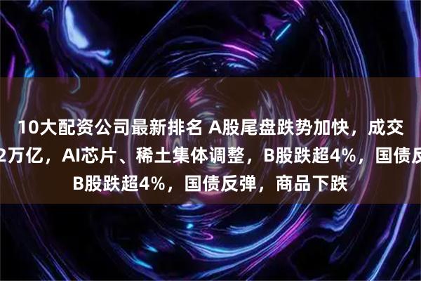 10大配资公司最新排名 A股尾盘跌势加快,成交额连续10日破2万亿,AI芯片、稀土集体调整,B股跌超4%,国债反弹,商品下跌