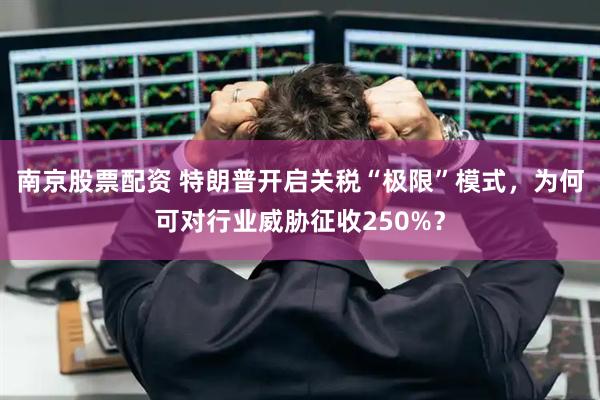 南京股票配资 特朗普开启关税“极限”模式,为何可对行业威胁征收250%?