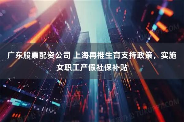 广东股票配资公司 上海再推生育支持政策,实施女职工产假社保补贴