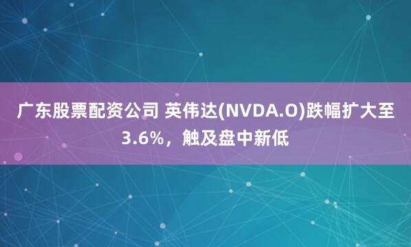 广东股票配资公司 英伟达(NVDA.O)跌幅扩大至3.6%，触及盘中新低