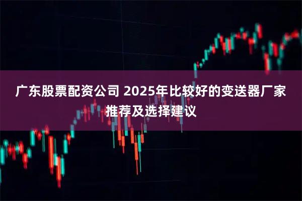 广东股票配资公司 2025年比较好的变送器厂家推荐及选择建议