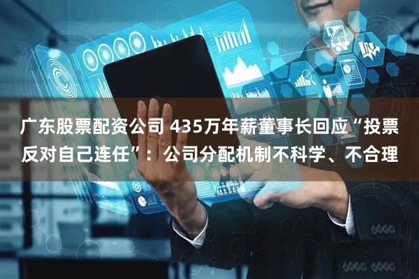 广东股票配资公司 435万年薪董事长回应“投票反对自己连任”:公司分配机制不科学、不合理