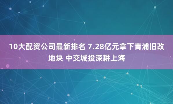 10大配资公司最新排名 7.28亿元拿下青浦旧改地块 中交城投深耕上海
