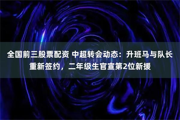 全国前三股票配资 中超转会动态：升班马与队长重新签约，二年级生官宣第2位新援