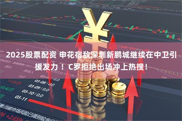 2025股票配资 申花宿敌深圳新鹏城继续在中卫引援发力 ！C罗拒绝出场冲上热搜！