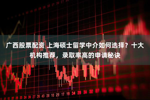 广西股票配资 上海硕士留学中介如何选择？十大机构推荐，录取率高的申请秘诀