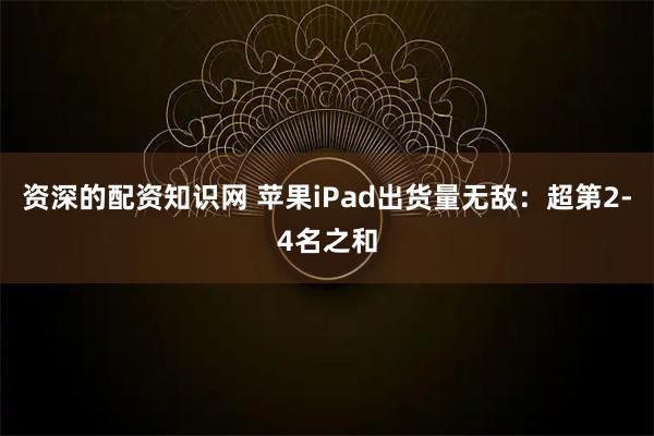资深的配资知识网 苹果iPad出货量无敌：超第2-4名之和