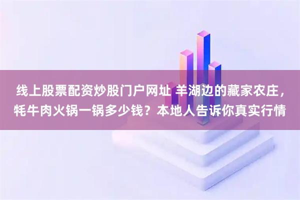 线上股票配资炒股门户网址 羊湖边的藏家农庄，牦牛肉火锅一锅多少钱？本地人告诉你真实行情