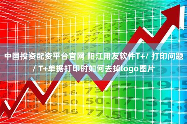 中国投资配资平台官网 阳江用友软件T+/ 打印问题/ T+单据打印时如何去掉logo图片