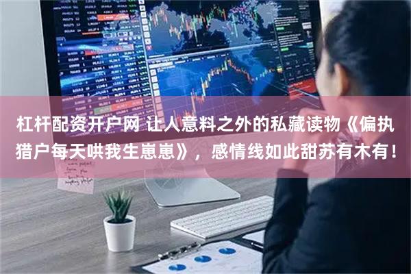 杠杆配资开户网 让人意料之外的私藏读物《偏执猎户每天哄我生崽崽》，感情线如此甜苏有木有！