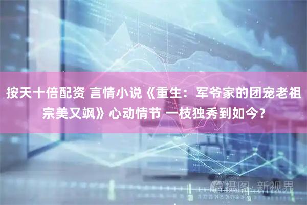按天十倍配资 言情小说《重生：军爷家的团宠老祖宗美又飒》心动情节 一枝独秀到如今？
