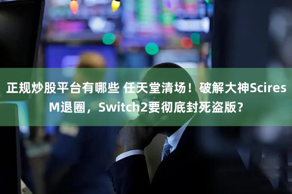 正规炒股平台有哪些 任天堂清场！破解大神SciresM退圈，Switch2要彻底封死盗版？