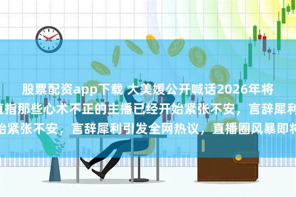 股票配资app下载 大美媛公开喊话2026年将掀起直播圈“大清洗”，直指那些心术不正的主播已经开始紧张不安，言辞犀利引发全网热议，直播圈风暴即将来袭
