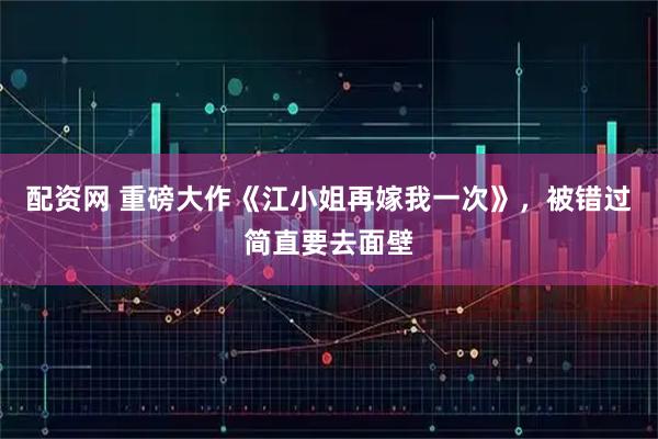 配资网 重磅大作《江小姐再嫁我一次》，被错过简直要去面壁