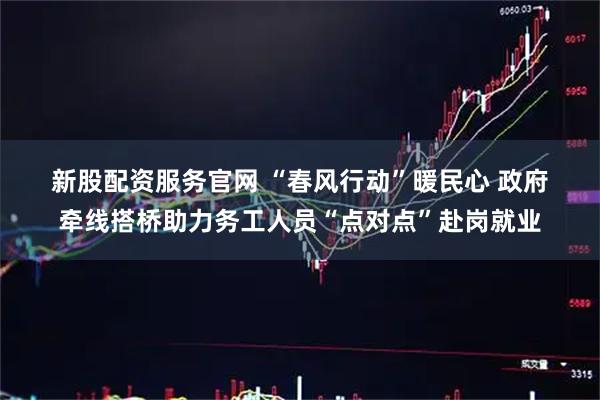 新股配资服务官网 “春风行动”暖民心 政府牵线搭桥助力务工人员“点对点”赴岗就业