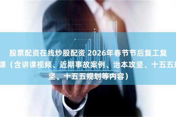 股票配资在线炒股配资 2026年春节节后复工复产开工第一课（含讲课视频、近期事故案例、治本攻坚、十五五规划等内容）