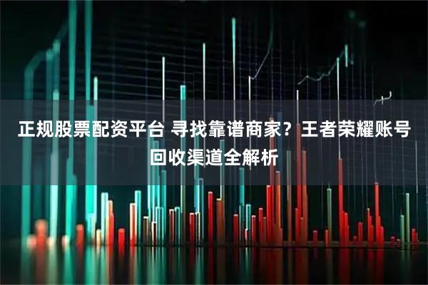 正规股票配资平台 寻找靠谱商家？王者荣耀账号回收渠道全解析