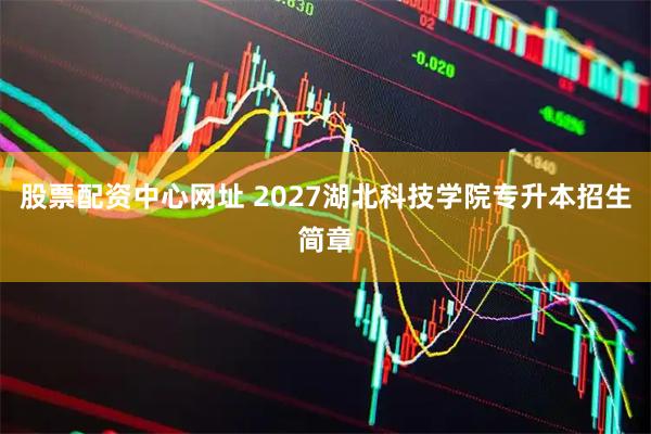 股票配资中心网址 2027湖北科技学院专升本招生简章