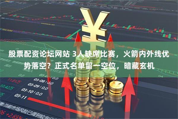 股票配资论坛网站 3人缺席比赛，火箭内外线优势落空？正式名单留一空位，暗藏玄机