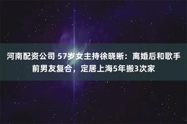 河南配资公司 57岁女主持徐晓晰：离婚后和歌手前男友复合，定居上海5年搬3次家
