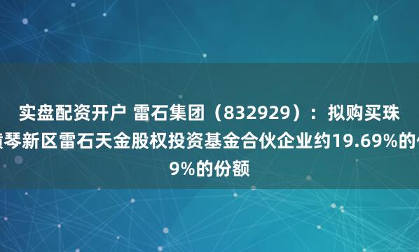 实盘配资开户 雷石集团（832929）：拟购买珠海横琴新区雷石天金股权投资基金合伙企业约19.69%的份额