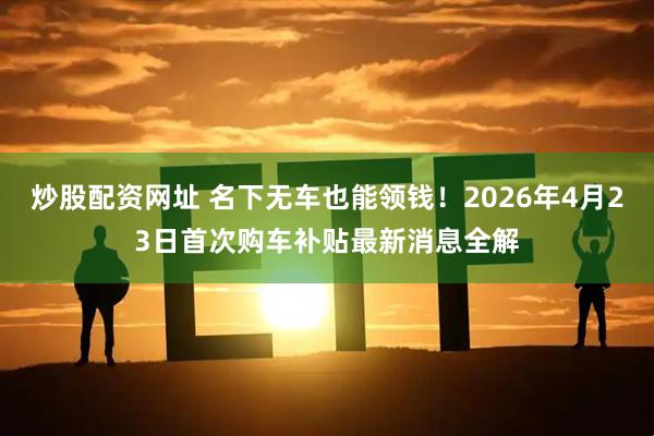 炒股配资网址 名下无车也能领钱！2026年4月23日首次购车补贴最新消息全解