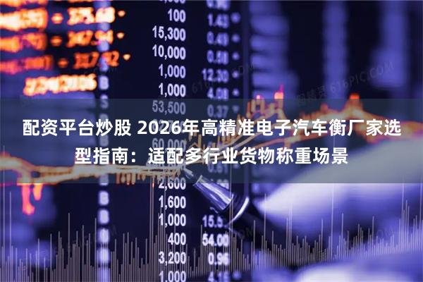 配资平台炒股 2026年高精准电子汽车衡厂家选型指南：适配多行业货物称重场景