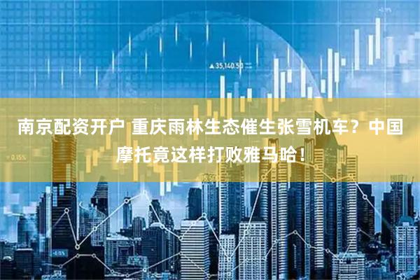 南京配资开户 重庆雨林生态催生张雪机车？中国摩托竟这样打败雅马哈！