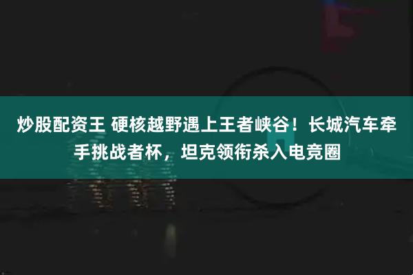炒股配资王 硬核越野遇上王者峡谷！长城汽车牵手挑战者杯，坦克领衔杀入电竞圈