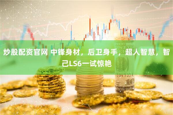 炒股配资官网 中锋身材，后卫身手，超人智慧，智己LS6一试惊艳