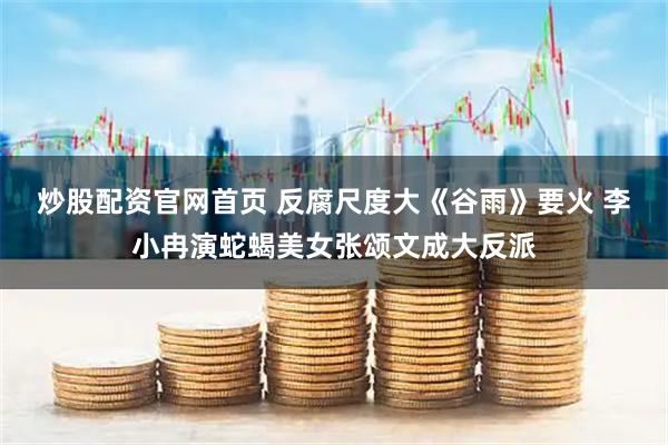 炒股配资官网首页 反腐尺度大《谷雨》要火 李小冉演蛇蝎美女张颂文成大反派