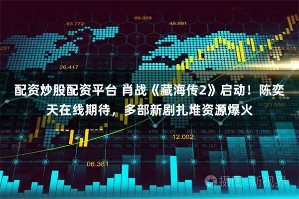 配资炒股配资平台 肖战《藏海传2》启动！陈奕天在线期待，多部新剧扎堆资源爆火