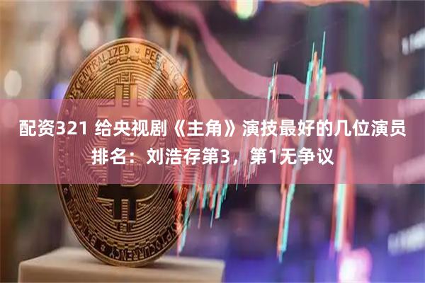 配资321 给央视剧《主角》演技最好的几位演员排名：刘浩存第3，第1无争议