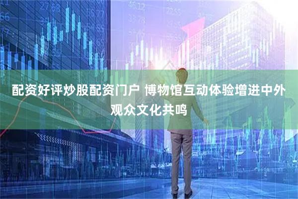 配资好评炒股配资门户 博物馆互动体验增进中外观众文化共鸣