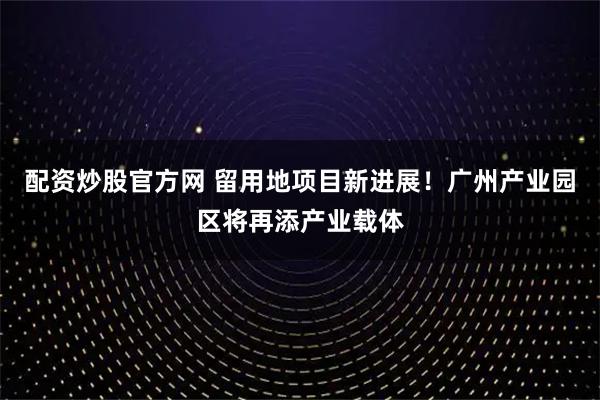 配资炒股官方网 留用地项目新进展！广州产业园区将再添产业载体