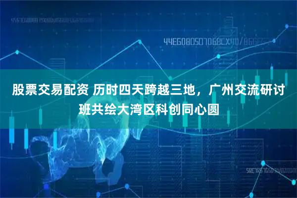 股票交易配资 历时四天跨越三地，广州交流研讨班共绘大湾区科创同心圆