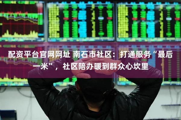 配资平台官网网址 南石市社区:打通服务“最后一米”,社区陪办暖到群众心坎里