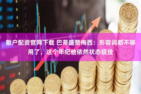 散户配资官网下载 巴蒂盛赞梅西：形容词都不够用了，这个年纪他依然状态极佳