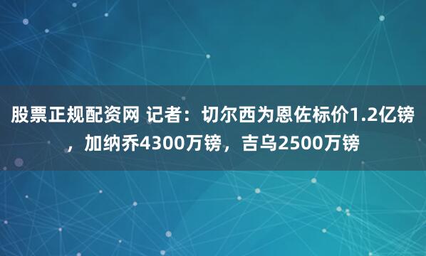 股票正规配资网 记者：切尔西为恩佐标价1.2亿镑，加纳乔4300万镑，吉乌2500万镑