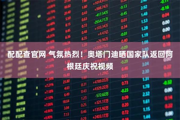 配配查官网 气氛热烈！奥塔门迪晒国家队返回阿根廷庆祝视频