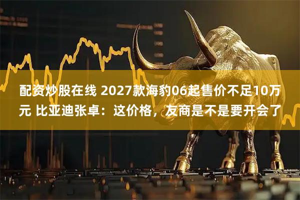 配资炒股在线 2027款海豹06起售价不足10万元 比亚迪张卓：这价格，友商是不是要开会了