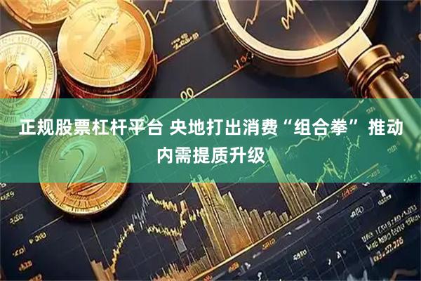 正规股票杠杆平台 央地打出消费“组合拳” 推动内需提质升级